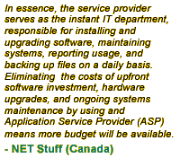 In essence, the service provider serves as the instant IT department, responsible for installing and upgrading software, maintaining systems, reporting usage, and backing up files on a daily basis. Eliminating  the costs of upfront software investment, hardware upgrades, and ongoing systems maintenance by using and Application Service Provider (ASP) means more budget will be available.